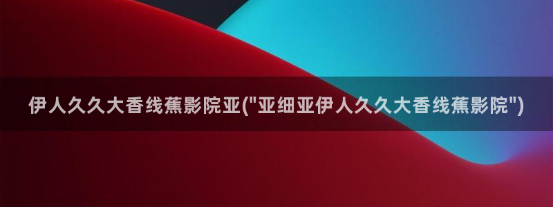 香蕉精品视屏伊人：伊人久久大香线蕉影院亚(\